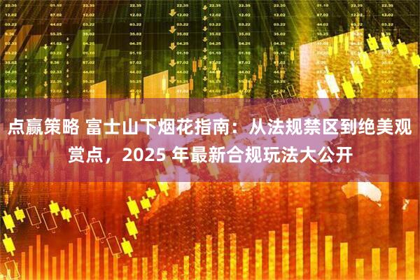 点赢策略 富士山下烟花指南：从法规禁区到绝美观赏点，2025 年最新合规玩法大公开
