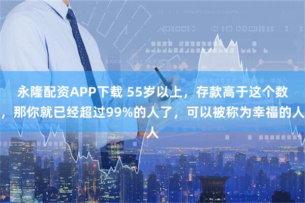 永隆配资APP下载 55岁以上，存款高于这个数，那你就已经超过99%的人了，可以被称为幸福的人