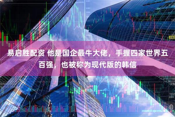 易启胜配资 他是国企最牛大佬，手握四家世界五百强，也被称为现代版的韩信