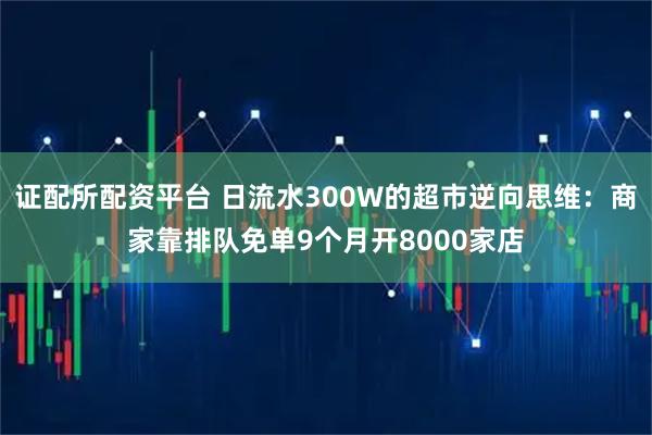 证配所配资平台 日流水300W的超市逆向思维：商家靠排队免单9个月开8000家店