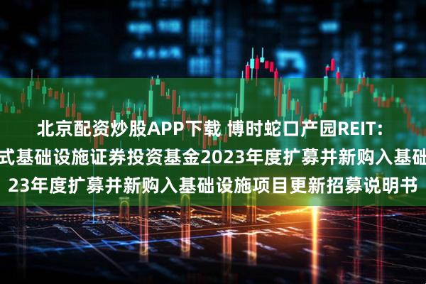 北京配资炒股APP下载 博时蛇口产园REIT: 博时招商蛇口产业园封闭式基础设施证券投资基金2023年度扩募并新购入基础设施项目更新招募说明书
