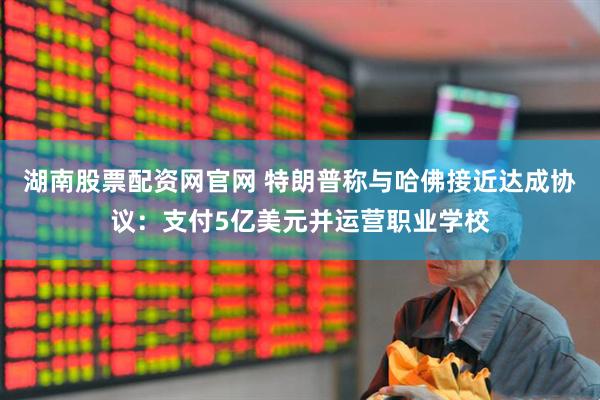湖南股票配资网官网 特朗普称与哈佛接近达成协议：支付5亿美元并运营职业学校
