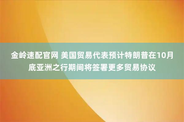 金岭速配官网 美国贸易代表预计特朗普在10月底亚洲之行期间将签署更多贸易协议