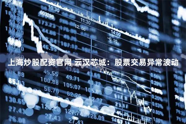 上海炒股配资官网 云汉芯城：股票交易异常波动