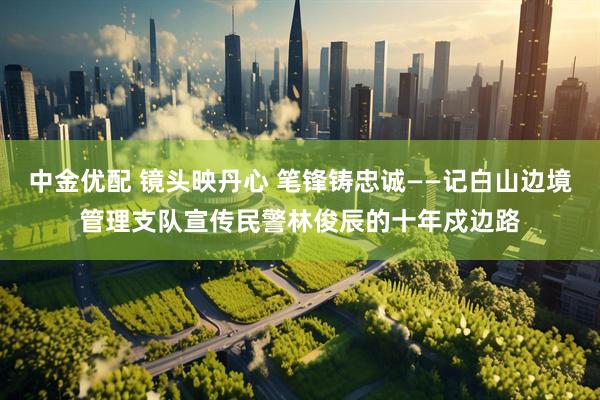中金优配 镜头映丹心 笔锋铸忠诚——记白山边境管理支队宣传民警林俊辰的十年戍边路