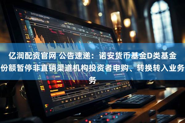 亿润配资官网 公告速递：诺安货币基金D类基金份额暂停非直销渠道机构投资者申购、转换转入业务