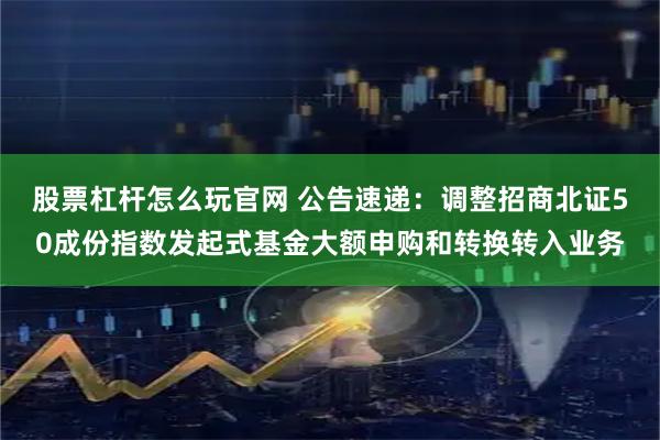 股票杠杆怎么玩官网 公告速递：调整招商北证50成份指数发起式基金大额申购和转换转入业务