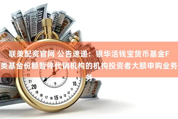 联美配资官网 公告速递：银华活钱宝货币基金F类基金份额暂停代销机构的机构投资者大额申购业务