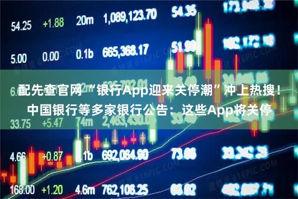 配先查官网 “银行App迎来关停潮”冲上热搜！中国银行等多家银行公告：这些App将关停