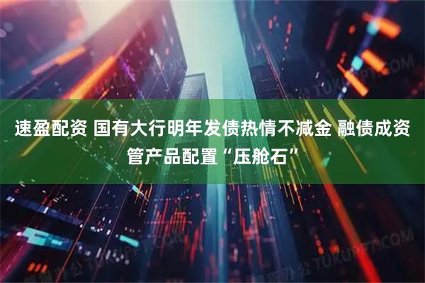 速盈配资 国有大行明年发债热情不减金 融债成资管产品配置“压舱石”