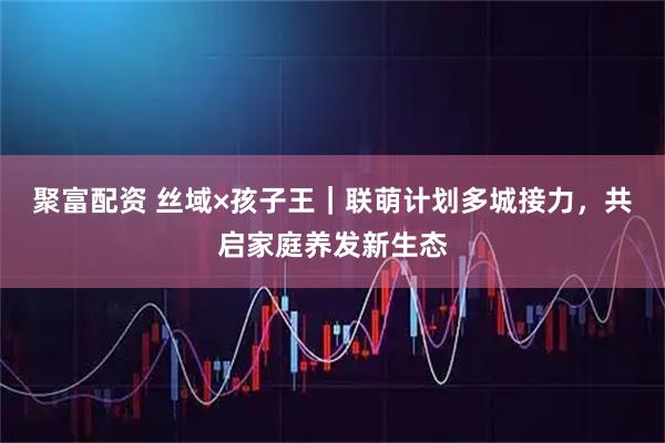 聚富配资 丝域×孩子王｜联萌计划多城接力，共启家庭养发新生态