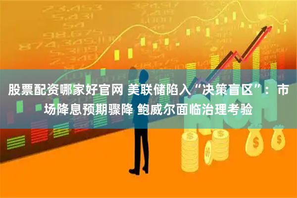 股票配资哪家好官网 美联储陷入“决策盲区”：市场降息预期骤降 鲍威尔面临治理考验