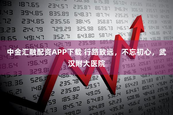 中金汇融配资APP下载 行路致远，不忘初心，武汉附大医院