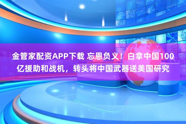 金管家配资APP下载 忘恩负义！白拿中国100亿援助和战机，转头将中国武器送美国研究