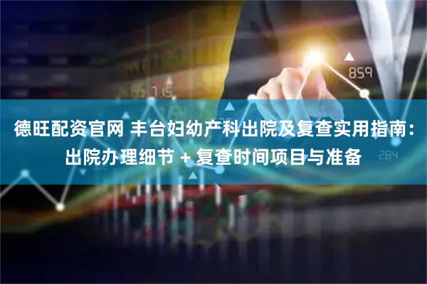 德旺配资官网 丰台妇幼产科出院及复查实用指南：出院办理细节 + 复查时间项目与准备