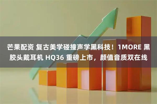 芒果配资 复古美学碰撞声学黑科技！1MORE 黑胶头戴耳机 HQ36 重磅上市，颜值音质双在线
