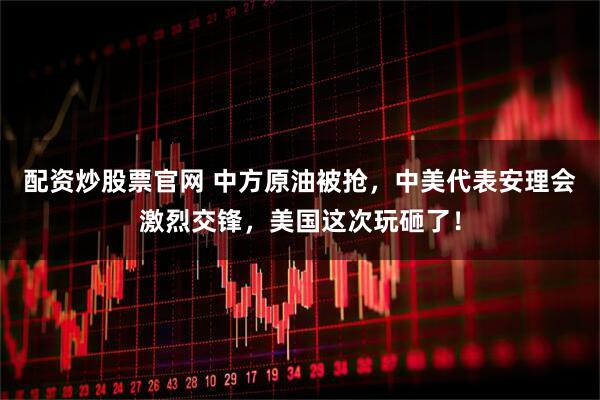 配资炒股票官网 中方原油被抢，中美代表安理会激烈交锋，美国这次玩砸了！