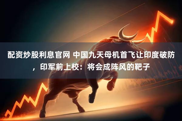 配资炒股利息官网 中国九天母机首飞让印度破防，印军前上校：将会成阵风的靶子