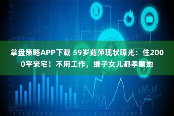 掌盘策略APP下载 59岁茹萍现状曝光：住2000平豪宅！不用工作，继子女儿都孝顺她