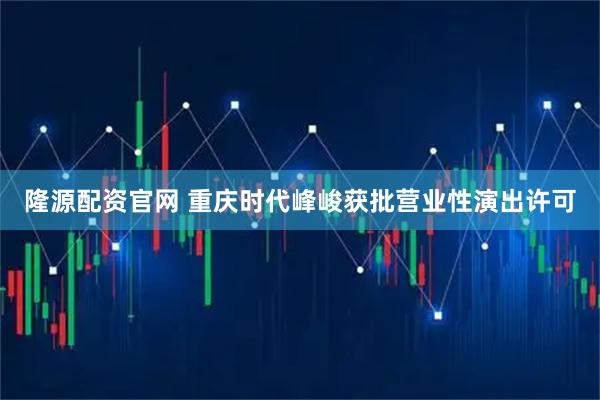 隆源配资官网 重庆时代峰峻获批营业性演出许可