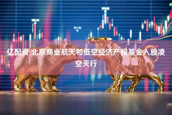 亿配资 北京商业航天和低空经济产投基金入股凌空天行