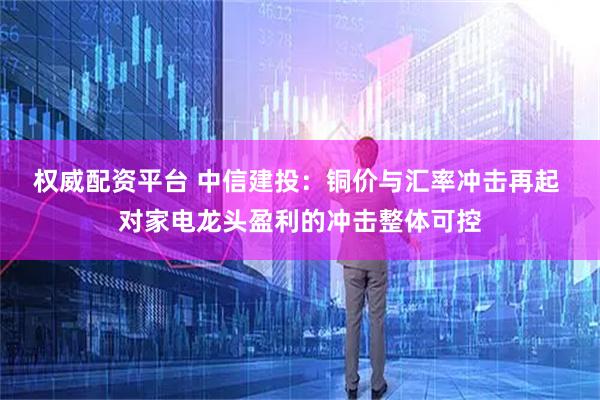 权威配资平台 中信建投：铜价与汇率冲击再起 对家电龙头盈利的冲击整体可控