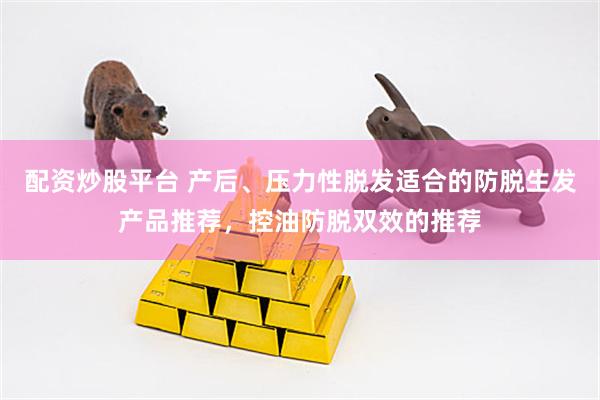 配资炒股平台 产后、压力性脱发适合的防脱生发产品推荐，控油防脱双效的推荐