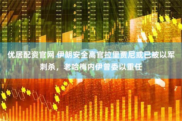 优居配资官网 伊朗安全高官拉里贾尼或已被以军刺杀，老哈梅内伊曾委以重任