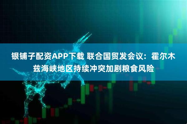 银铺子配资APP下载 联合国贸发会议:  霍尔木兹海峡地区持续冲突加剧粮食风险
