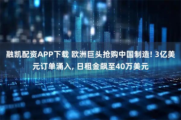 融凯配资APP下载 欧洲巨头抢购中国制造! 3亿美元订单涌入, 日租金飙至40万美元