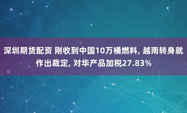深圳期货配资 刚收到中国10万桶燃料, 越南转身就作出裁定, 对华产品加税27.83%