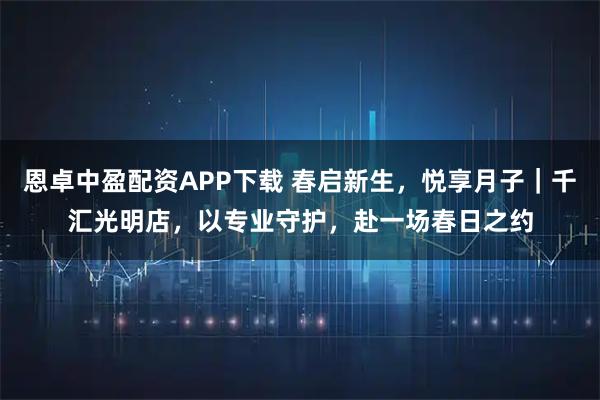 恩卓中盈配资APP下载 春启新生，悦享月子｜千汇光明店，以专业守护，赴一场春日之约