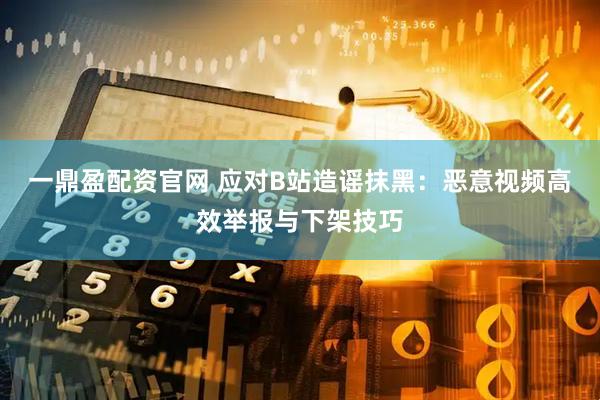一鼎盈配资官网 应对B站造谣抹黑：恶意视频高效举报与下架技巧