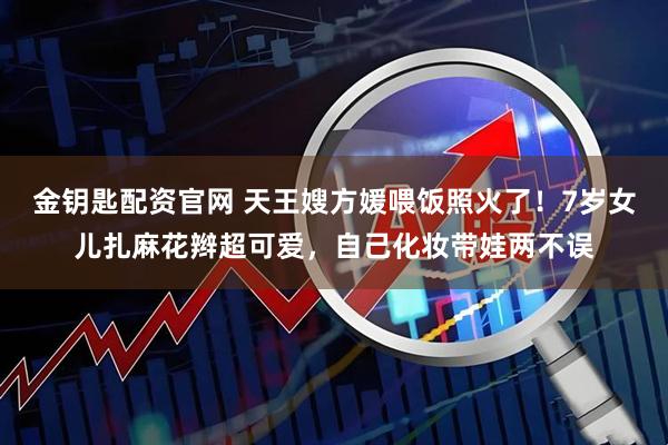 金钥匙配资官网 天王嫂方媛喂饭照火了！7岁女儿扎麻花辫超可爱，自己化妆带娃两不误