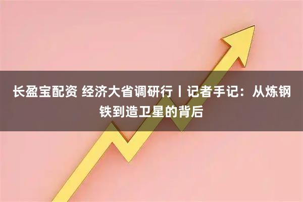 长盈宝配资 经济大省调研行丨记者手记：从炼钢铁到造卫星的背后