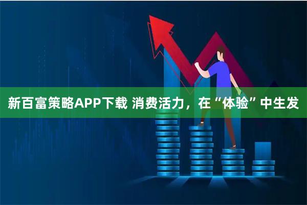 新百富策略APP下载 消费活力，在“体验”中生发