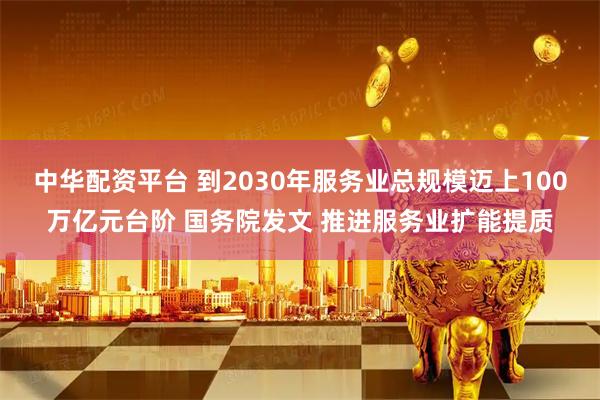 中华配资平台 到2030年服务业总规模迈上100万亿元台阶 国务院发文 推进服务业扩能提质