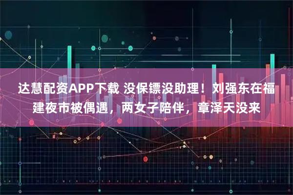 达慧配资APP下载 没保镖没助理！刘强东在福建夜市被偶遇，两女子陪伴，章泽天没来