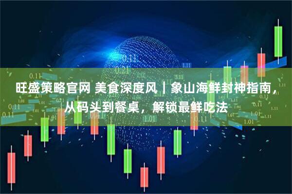 旺盛策略官网 美食深度风｜象山海鲜封神指南，从码头到餐桌，解锁最鲜吃法