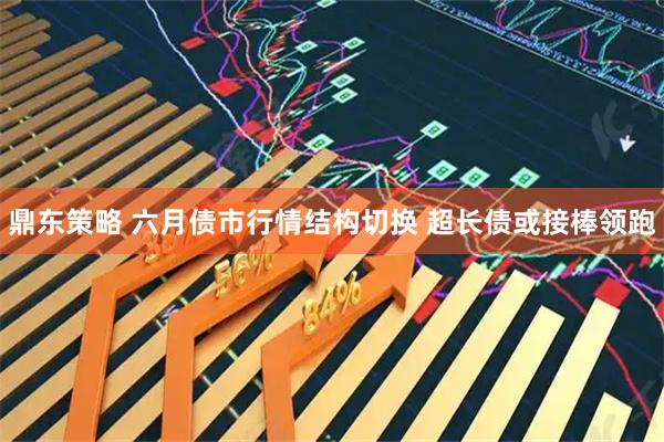 鼎东策略 六月债市行情结构切换 超长债或接棒领跑