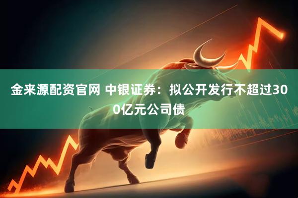 金来源配资官网 中银证券：拟公开发行不超过300亿元公司债