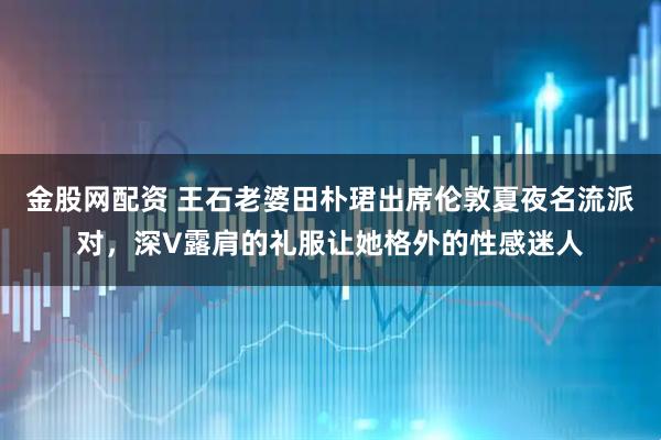 金股网配资 王石老婆田朴珺出席伦敦夏夜名流派对，深V露肩的礼服让她格外的性感迷人